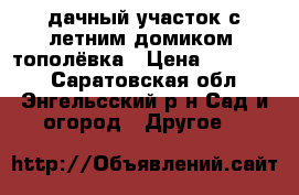 дачный участок с летним домиком, тополёвка › Цена ­ 450 000 - Саратовская обл., Энгельсский р-н Сад и огород » Другое   